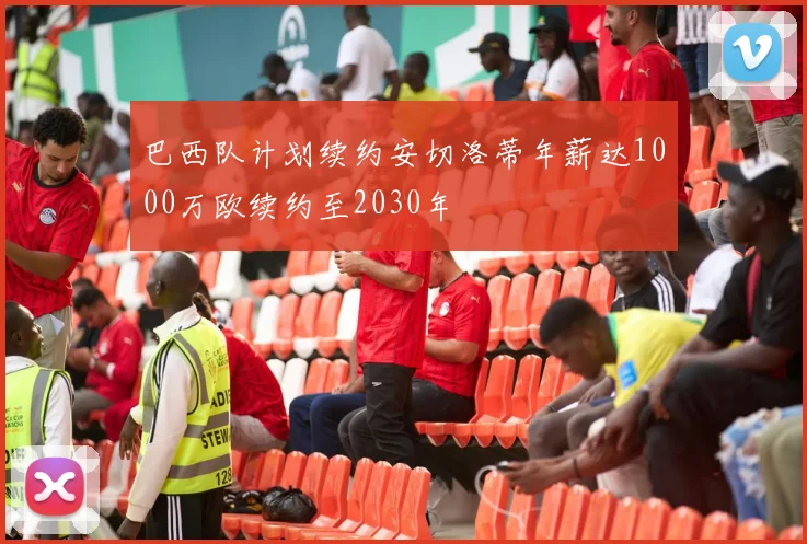 巴西队计划续约安切洛蒂年薪达1000万欧续约至2030年