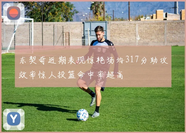 东契奇近期表现惊艳场均317分助攻效率惊人投篮命中率超高