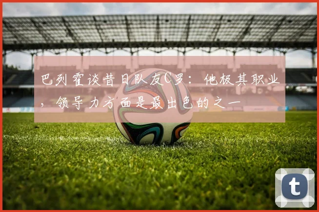 巴列霍谈昔日队友C罗：他极其职业，领导力方面是最出色的之一