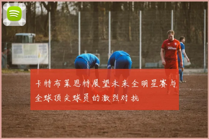 卡特布莱恩特展望未来全明星赛与全球顶尖球员的激烈对抗
