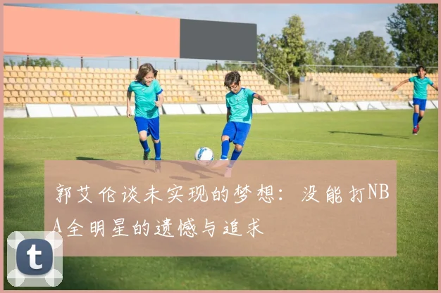 郭艾伦谈未实现的梦想：没能打NBA全明星的遗憾与追求