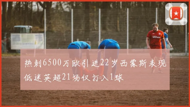 热刺6500万欧引进22岁西蒙斯表现低迷英超21场仅打入1球