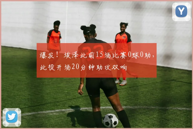 爆发！埃泽此前15场比赛0球0助，此役开场20分钟助攻双响