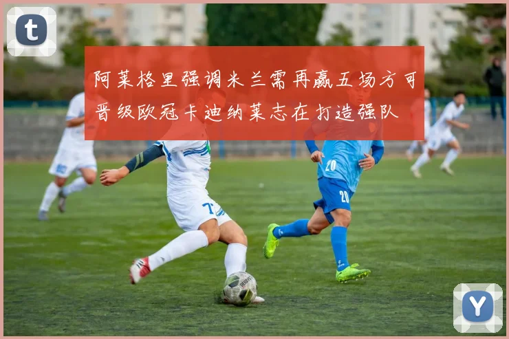 阿莱格里强调米兰需再赢五场方可晋级欧冠卡迪纳莱志在打造强队