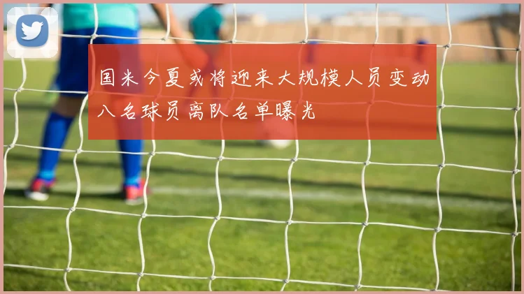 国米今夏或将迎来大规模人员变动八名球员离队名单曝光