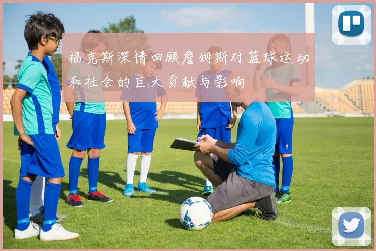 福克斯深情回顾詹姆斯对篮球运动和社会的巨大贡献与影响