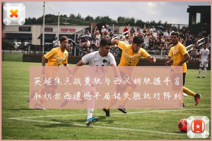 英超焦点战曼联与西汉姆联握手言和切尔西遗憾平局错失胜机对阵利兹联