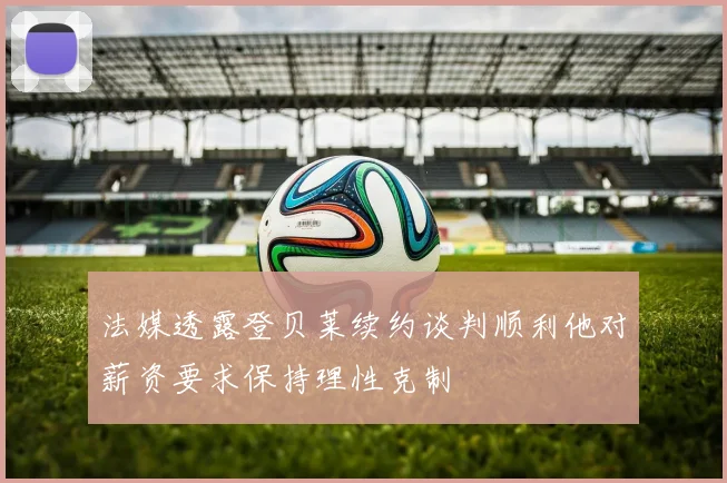 法媒透露登贝莱续约谈判顺利他对薪资要求保持理性克制
