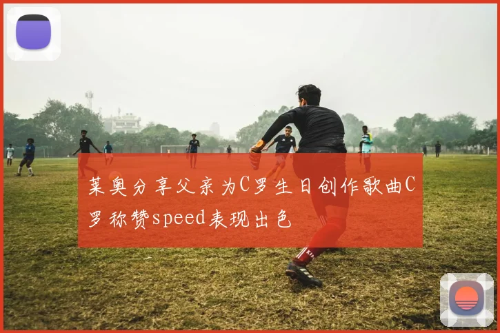 莱奥分享父亲为C罗生日创作歌曲C罗称赞speed表现出色