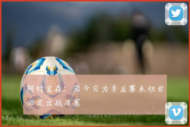 阿特金森：若今日为季后赛米切尔必定出战活塞