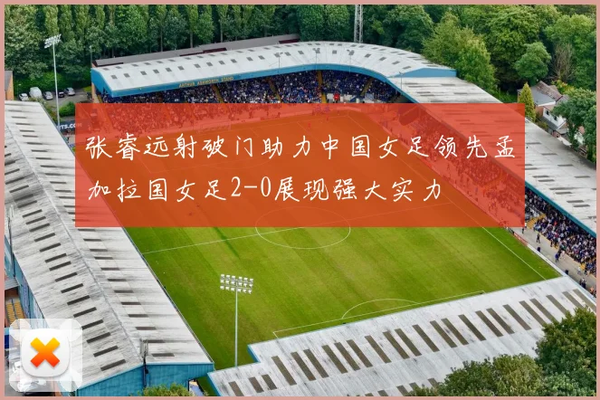 张睿远射破门助力中国女足领先孟加拉国女足2-0展现强大实力