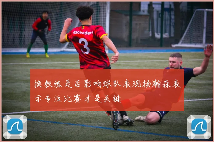 换教练是否影响球队表现杨瀚森表示专注比赛才是关键