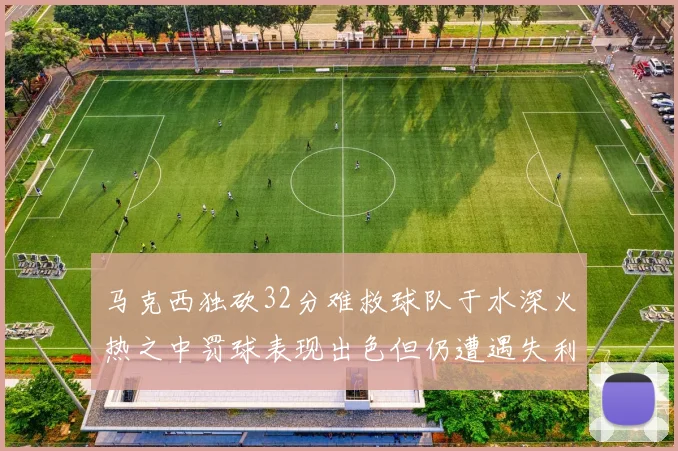 马克西独砍32分难救球队于水深火热之中罚球表现出色但仍遭遇失利